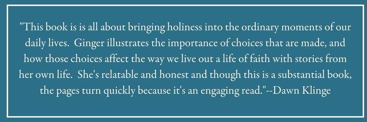 "This book is is all about bringing holiness into the ordinary moments of our daily lives.  Ginger illustrates the importance of choices that are made, and how those choices affect the way we live out a life of faith with stories from her own life.  She's relatable and honest and though this is a substantial book, the pages turn quickly because it's an engaging read."--Dawn Klinge