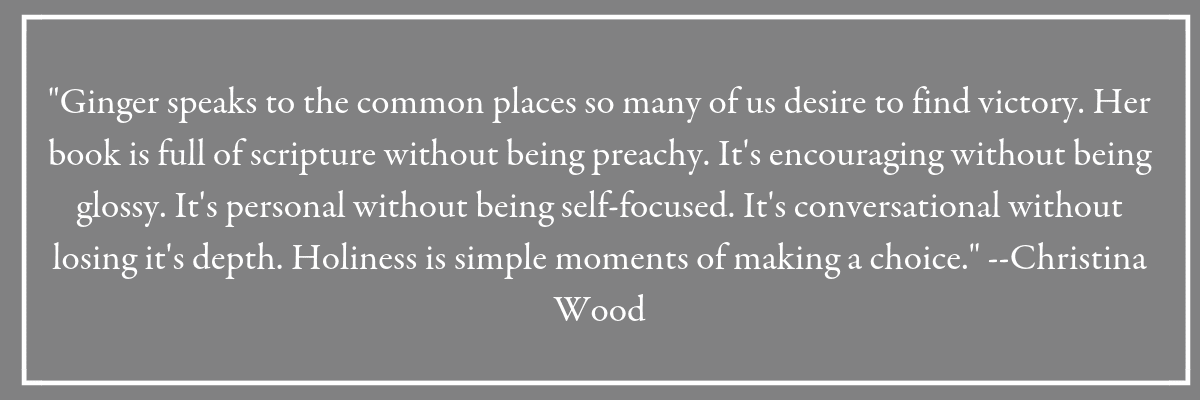  "Ginger speaks to the common places so many of us desire to find victory. Her book is full of scripture without being preachy. It's encouraging without being glossy. It's personal without being self-focused. It's conversational without losing it's depth. Holiness is simple moments of making a choice." --Christina Wood. Gray box with quote from a reader of Holy in the Moment.