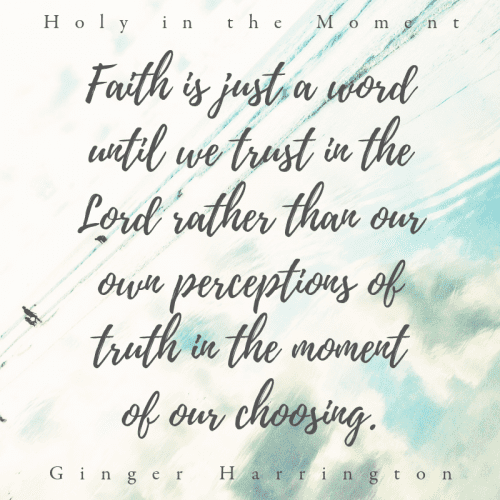"Faith is just a word until we trust in the Lord rather than our own perceptions of truth i the moment of our choosing." This quote is from the award-winning book Holy in the Moment by Ginger Harrington.