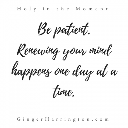"Be patient. Renewing your mind happens one day at a time." This quote is from chapter 9: Moments to Think. Discover your holy moments with the award-winning book, Holy in the Moment by Ginger Harrington. Join the Holy in the Moment Community on Facebook.
