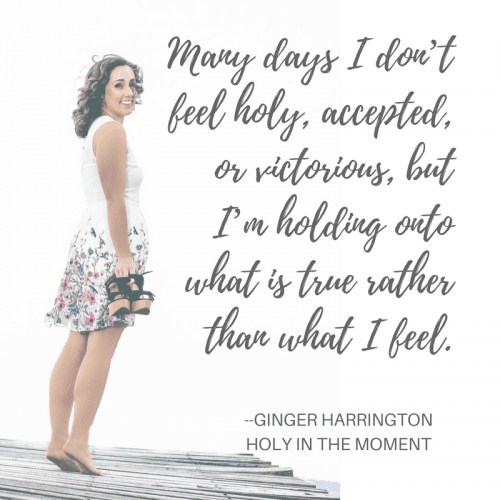 Hold on to what is true rather than what you feel. God is making you holy and whole. Holiness is a gift to receive and part of who you are in Christ. Hang on to truth today! Learn more in the award-winning book, Holy in the  Moment by Ginger Harrington.